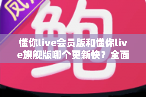 懂你live会员版和懂你live旗舰版哪个更新快？全面对比与更新机制深度解析