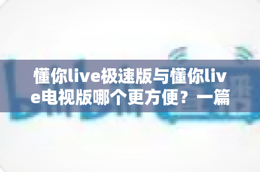 懂你live极速版与懂你live电视版哪个更方便?一篇文章帮你选对版本,告别选择困难 懂你live极速版与懂你live电视版哪个更方便?一篇文章帮你选对版本,告别选择困难