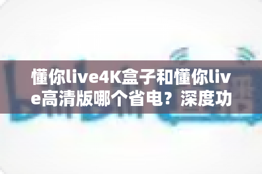 懂你live4K盒子和懂你live高清版哪个省电？深度功耗对比与选购省电指南全解析