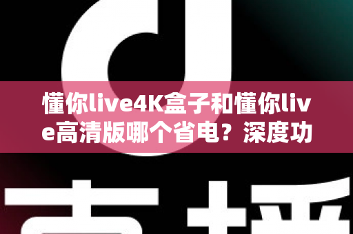 懂你live4K盒子和懂你live高清版哪个省电？深度功耗对比与选购省电指南全解析
