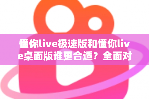 懂你live极速版和懂你live桌面版谁更合适?全面对比帮你选对版本 懂你live极速版和懂你live桌面版谁更合适?全面对比帮你选对版本