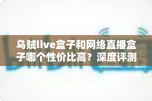 乌贼live盒子和网络直播盒子哪个性价比高？深度评测与选购全攻略
