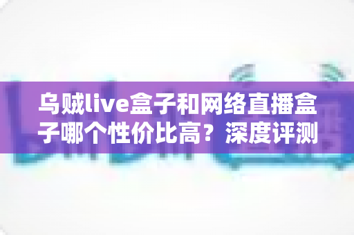 乌贼live盒子和网络直播盒子哪个性价比高？深度评测与选购全攻略
