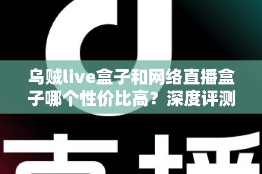 乌贼live盒子和网络直播盒子哪个性价比高？深度评测与选购全攻略