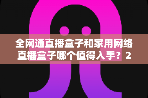 全网通直播盒子和家用网络直播盒子哪个值得入手?2025最新选购指南与深度对比分析 全网通直播盒子和家用网络直播盒子哪个值得入手?2025最新选购指南与深度对比分析
