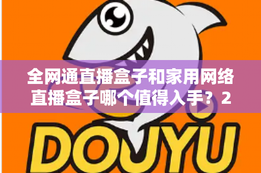 全网通直播盒子和家用网络直播盒子哪个值得入手？2025最新选购指南与深度对比分析