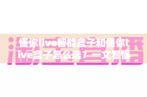 懂你live智能盒子和懂你live盒子怎么选?一文看懂两款电视盒子的区别与选购攻略 懂你live智能盒子和懂你live盒子怎么选?一文看懂两款电视盒子的区别与选购攻略