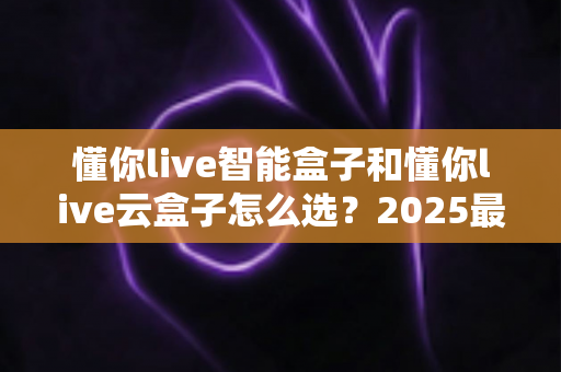懂你live智能盒子和懂你live云盒子怎么选？2025最全选购攻略，帮你轻松找到理想的家庭影音伴侣