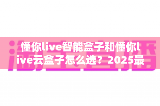 懂你live智能盒子和懂你live云盒子怎么选？2025最全选购攻略，帮你轻松找到理想的家庭影音伴侣