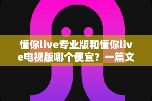 懂你live专业版和懂你live电视版哪个便宜?一篇文章帮你算清价格账,选对版本不花冤枉钱 懂你live专业版和懂你live电视版哪个便宜?一篇文章帮你算清价格账,选对版本不花冤枉钱
