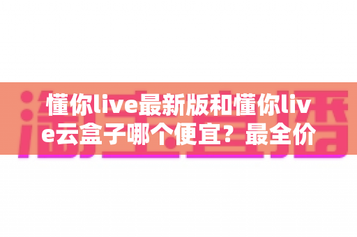 懂你live最新版和懂你live云盒子哪个便宜？最全价格对比与省钱选购指南
