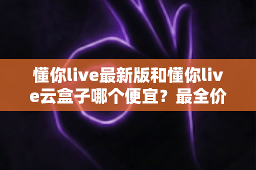 懂你live最新版和懂你live云盒子哪个便宜？最全价格对比与省钱选购指南