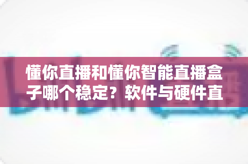 懂你直播和懂你智能直播盒子哪个稳定？软件与硬件直播方案稳定性深度对比与选购指南