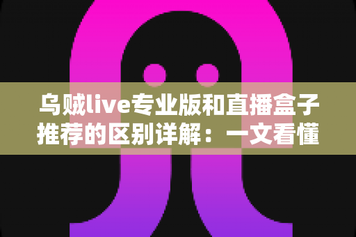 乌贼live专业版和直播盒子推荐的区别详解:一文看懂直播工具该怎么选 乌贼live专业版和直播盒子推荐的区别详解:一文看懂直播工具该怎么选