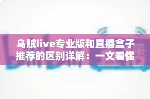乌贼live专业版和直播盒子推荐的区别详解：一文看懂直播工具该怎么选