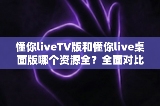 懂你liveTV版和懂你live桌面版哪个资源全？全面对比帮你找到答案