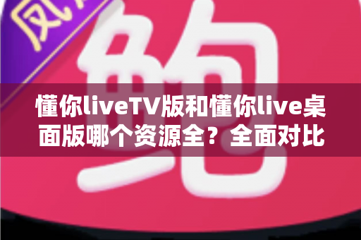 懂你liveTV版和懂你live桌面版哪个资源全？全面对比帮你找到答案