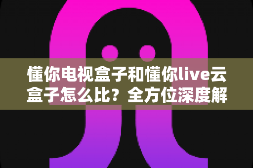 懂你电视盒子和懂你live云盒子怎么比?全方位深度解析助你选对不选贵 懂你电视盒子和懂你live云盒子怎么比?全方位深度解析助你选对不选贵