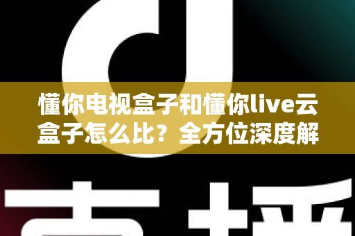 懂你电视盒子和懂你live云盒子怎么比?全方位深度解析助你选对不选贵 懂你电视盒子和懂你live云盒子怎么比?全方位深度解析助你选对不选贵