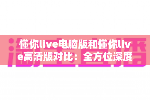 懂你live电脑版和懂你live高清版对比：全方位深度解析，帮你轻松选出最适合自己的观看方案