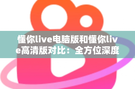 懂你live电脑版和懂你live高清版对比：全方位深度解析，帮你轻松选出最适合自己的观看方案