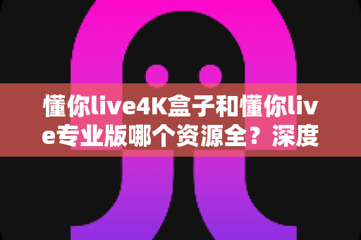 懂你live4K盒子和懂你live专业版哪个资源全？深度对比帮你选对不踩坑