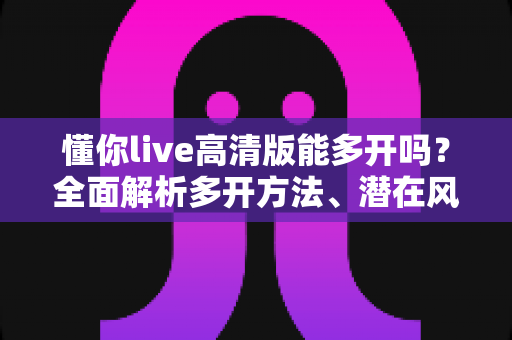 懂你live高清版能多开吗？全面解析多开方法、潜在风险与安全使用建议