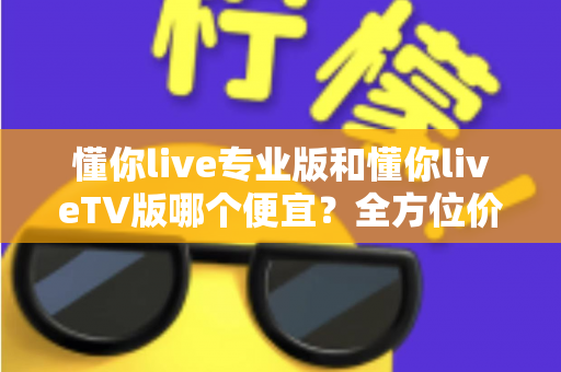 懂你live专业版和懂你liveTV版哪个便宜?全方位价格对比与购买指南帮你省钱选对版本 懂你live专业版和懂你liveTV版哪个便宜?全方位价格对比与购买指南帮你省钱选对版本