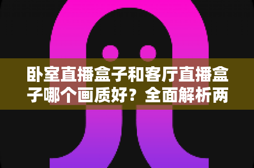 卧室直播盒子和客厅直播盒子哪个画质好?全面解析两大使用场景的画质差异与优化方案 卧室直播盒子和客厅直播盒子哪个画质好?全面解析两大使用场景的画质差异与优化方案