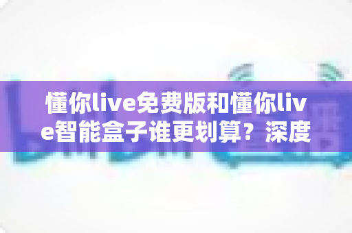懂你live免费版和懂你live智能盒子谁更划算？深度对比分析，帮你选对不花冤枉钱