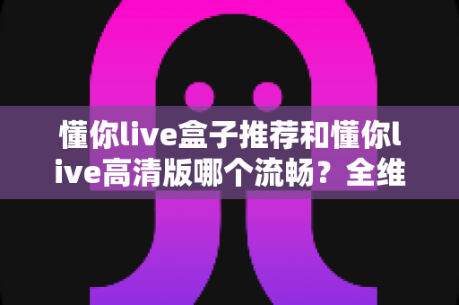 懂你live盒子推荐和懂你live高清版哪个流畅?全维度对比解析与选购指南 懂你live盒子推荐和懂你live高清版哪个流畅?全维度对比解析与选购指南