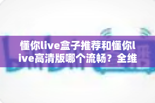 懂你live盒子推荐和懂你live高清版哪个流畅?全维度对比解析与选购指南 懂你live盒子推荐和懂你live高清版哪个流畅?全维度对比解析与选购指南