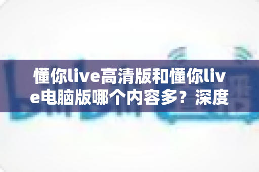 懂你live高清版和懂你live电脑版哪个内容多？深度对比评测帮你选对版本不踩坑
