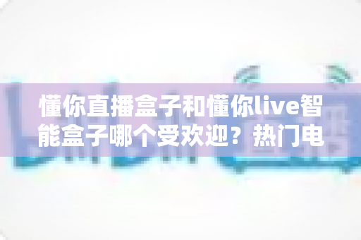 懂你直播盒子和懂你live智能盒子哪个受欢迎？热门电视盒子全方位对比与选购指南