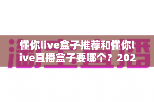懂你live盒子推荐和懂你live直播盒子要哪个？2025最新选购指南帮你一次搞懂