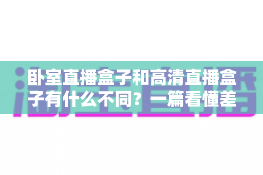 卧室直播盒子和高清直播盒子有什么不同?一篇看懂差异、买前必读的实用指南 卧室直播盒子和高清直播盒子有什么不同?一篇看懂差异、买前必读的实用指南