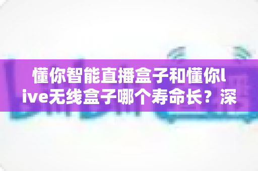懂你智能直播盒子和懂你live无线盒子哪个寿命长？深度对比解析与延长使用寿命全攻略