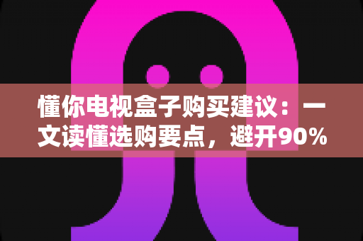懂你电视盒子购买建议:一文读懂选购要点,避开90%的坑 懂你电视盒子购买建议:一文读懂选购要点,避开90%的坑