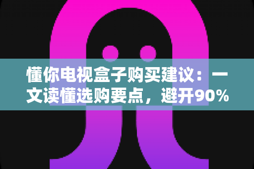 懂你电视盒子购买建议：一文读懂选购要点，避开90%的坑