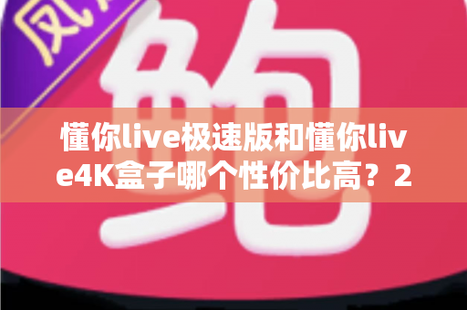 懂你live极速版和懂你live4K盒子哪个性价比高?2024选购深度测评与避坑指南 懂你live极速版和懂你live4K盒子哪个性价比高?2024选购深度测评与避坑指南
