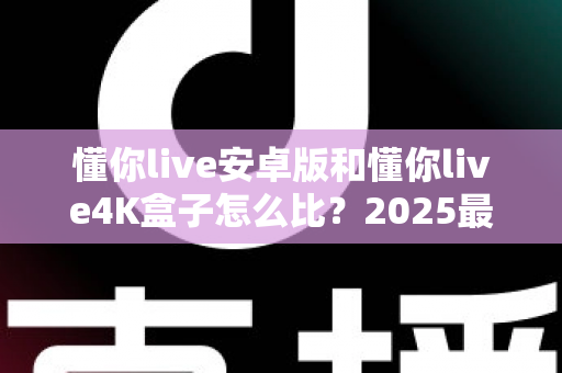 懂你live安卓版和懂你live4K盒子怎么比？2025最新深度对比评测，看完这篇再决定不踩坑！