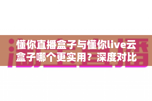 懂你直播盒子与懂你live云盒子哪个更实用?深度对比评测助你选对直播利器 懂你直播盒子与懂你live云盒子哪个更实用?深度对比评测助你选对直播利器