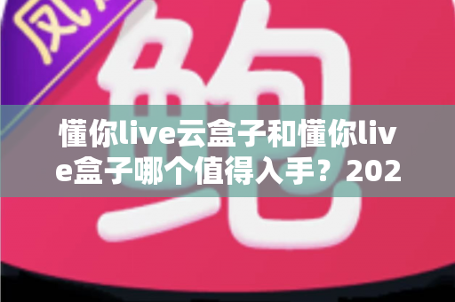 懂你live云盒子和懂你live盒子哪个值得入手?2025年最全选购对比指南帮你避坑 懂你live云盒子和懂你live盒子哪个值得入手?2025年最全选购对比指南帮你避坑