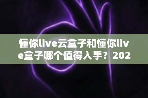 懂你live云盒子和懂你live盒子哪个值得入手?2025年最全选购对比指南帮你避坑 懂你live云盒子和懂你live盒子哪个值得入手?2025年最全选购对比指南帮你避坑