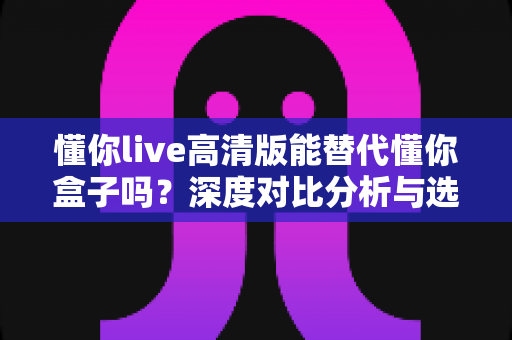 懂你live高清版能替代懂你盒子吗?深度对比分析与选购指南帮你找到答案 懂你live高清版能替代懂你盒子吗?深度对比分析与选购指南帮你找到答案