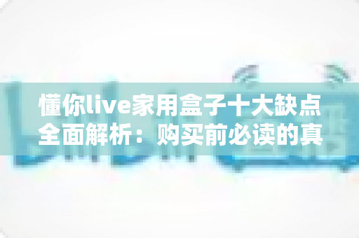 懂你live家用盒子十大缺点全面解析：购买前必读的真实避坑指南