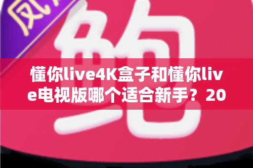 懂你live4K盒子和懂你live电视版哪个适合新手?2025年新手入门选购与使用全攻略 懂你live4K盒子和懂你live电视版哪个适合新手?2025年新手入门选购与使用全攻略