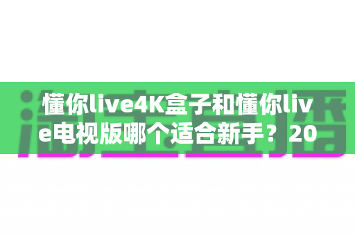 懂你live4K盒子和懂你live电视版哪个适合新手?2025年新手入门选购与使用全攻略 懂你live4K盒子和懂你live电视版哪个适合新手?2025年新手入门选购与使用全攻略