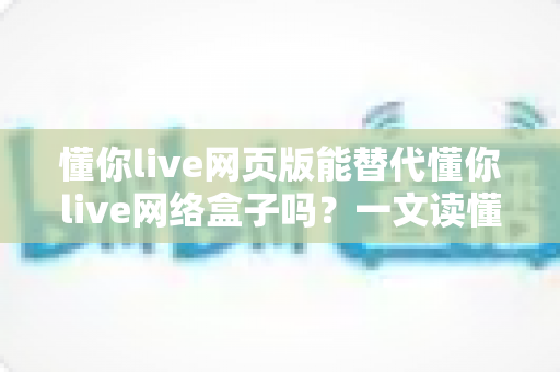 懂你live网页版能替代懂你live网络盒子吗?一文读懂两者差异与选择指南 懂你live网页版能替代懂你live网络盒子吗?一文读懂两者差异与选择指南