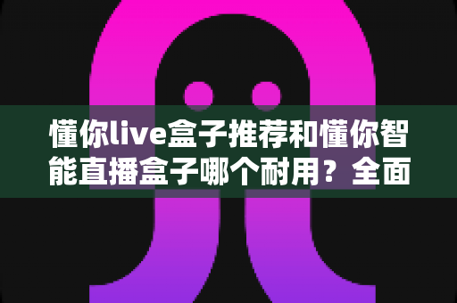 懂你live盒子推荐和懂你智能直播盒子哪个耐用？全面对比解析助你选购不踩坑